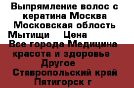 Выпрямление волос с кератина Москва Московская облость Мытищи. › Цена ­ 3 000 - Все города Медицина, красота и здоровье » Другое   . Ставропольский край,Пятигорск г.